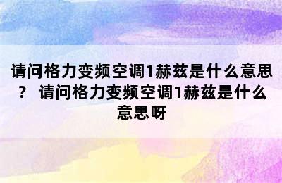 请问格力变频空调1赫兹是什么意思？ 请问格力变频空调1赫兹是什么意思呀